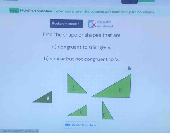 New! Multi Part Question - when you answer this question we'll mark each part individually 
Calculator 
Bookwork code: 4I not allowed 
Find the shape or shapes that are 
a) congruent to triangle V. 
b) similar but not congruent to V. 
Watch video 
96cb-7207ee8b15f9/task/4/itern/9