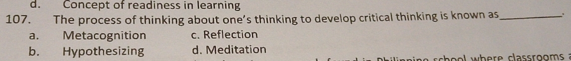 d. Concept of readiness in learning
107. The process of thinking about one’s thinking to develop critical thinking is known as_
`
a. Metacognition c. Reflection
b. Hypothesizing d. Meditation
s c o l wh e r e class roo m ?