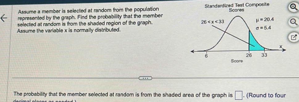 Assume a member is selected at random from the population Standardized Test Composite
Scores
represented by the graph. Find the probability that the member
selected at random is from the shaded region of the graph. 
Assume the variable x is normally distributed.
The probability that the member selected at random is from the shaded area of the graph is □. (Round to four