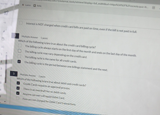 turs/ 2843 73/exteral_ to ols/retrieve? dis pla =f(u) _width&url=https%3A%2F%2Fosceola.quiz-ti
tavonne Lumio Xello
Interest is NOT charged when credit card bills are paid on time, even if the bill is not paid in full.
2 Multiple Answer 1 point
Which of the following is/are true about the credit card billing cycle?
The billing cycle always starts on the first day of the month and ends on the last day of the month.
The billing cycle may vary depending on the credit card.
1 The billing cycle is the same for all credit cards.
2 The billing cycle is the period between one billings statement and the next.
3
3
4 Multiple Answer 1 point
Which of the following is/are true about debit and credit cards?
5 Credit Cards requires an approval process.
There is an overdraft fee on debit cards.
Anyone can own a Prepaid Debit Card.
Fees are not charged for Debit Card transactions