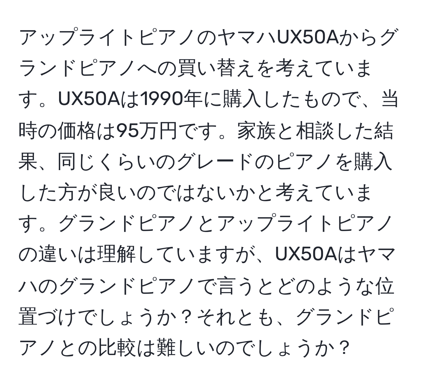 アップライトピアノのヤマハUX50Aからグランドピアノへの買い替えを考えています。UX50Aは1990年に購入したもので、当時の価格は95万円です。家族と相談した結果、同じくらいのグレードのピアノを購入した方が良いのではないかと考えています。グランドピアノとアップライトピアノの違いは理解していますが、UX50Aはヤマハのグランドピアノで言うとどのような位置づけでしょうか？それとも、グランドピアノとの比較は難しいのでしょうか？