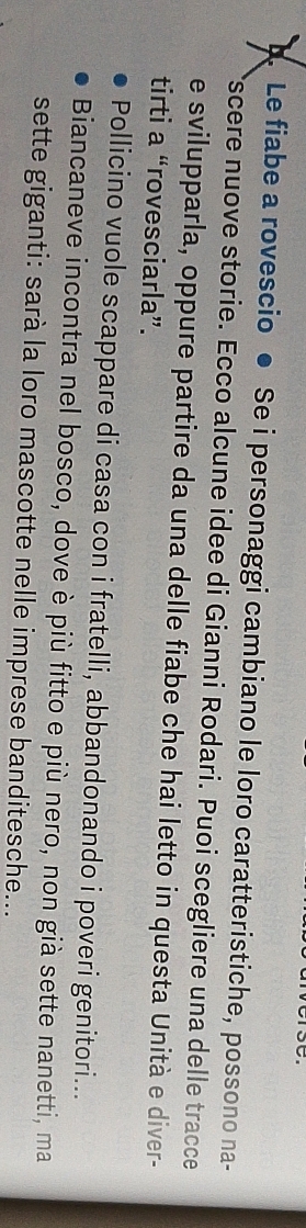 Le fiabe a rovescio ● Se i personaggi cambiano le loro caratteristiche, possono na- 
*scere nuove storie. Ecco alcune idee di Gianni Rodari. Puoi scegliere una delle tracce 
e svilupparla, oppure partire da una delle fiabe che hai letto in questa Unità e diver- 
tirti a “rovesciarla”. 
Pollicino vuole scappare di casa con i fratelli, abbandonando i poveri genitori... 
Biancaneve incontra nel bosco, dove è più fitto e più nero, non già sette nanetti, ma 
sette giganti: sarà la loro mascotte nelle imprese banditesche...