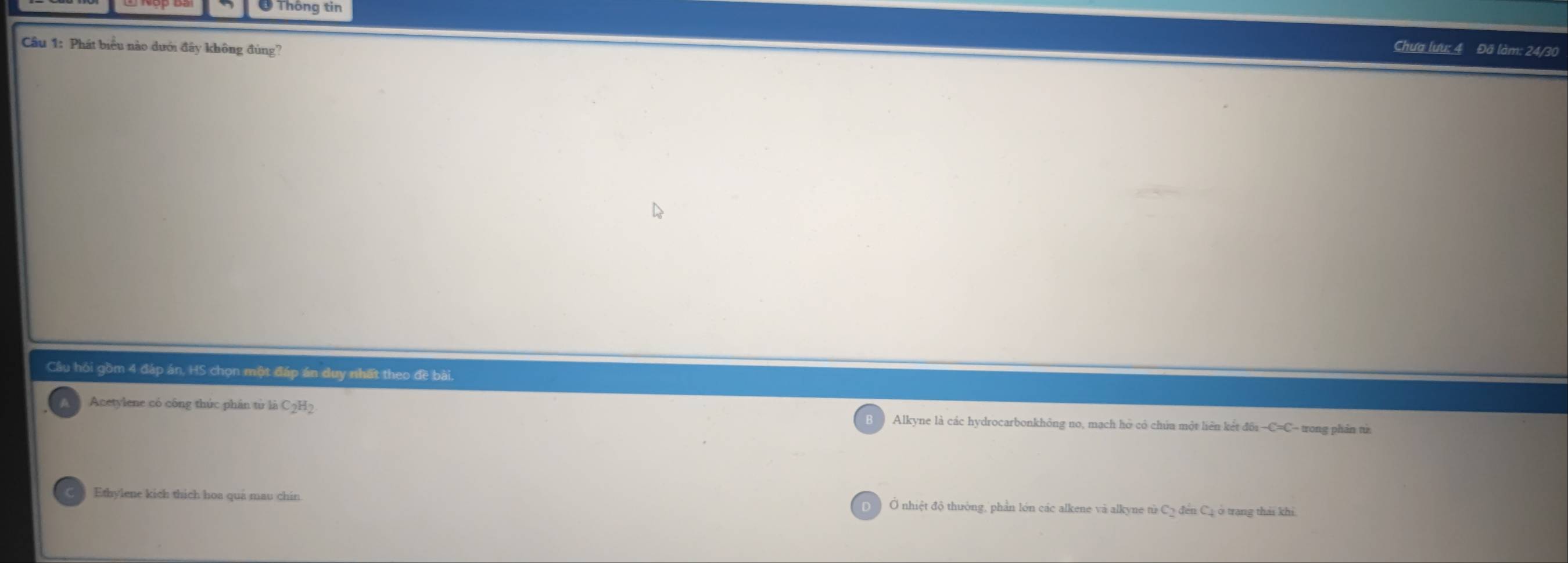 Ở Thông tin
Câu 1: Phát biểu nào dưới đây không đủng?
Chưa lưu: 4 Đã làm: 24/30
Cầu hỏi gồm 4 đáp án, HS chọn một đáp án duy nhất theo đề bài.
Acetylene có công thức phân từ là C2H2 Alkyne là các hydrocarbonkhông no, mạch hò có chúa một liên kết đồi -C=C- trong phản từ
Ethylene kich thich hoa quả mau chin Ở nhiệt độ thường, phần lớn các alkene và alkyne tử C2 đến Cạ ở trang thái khi.