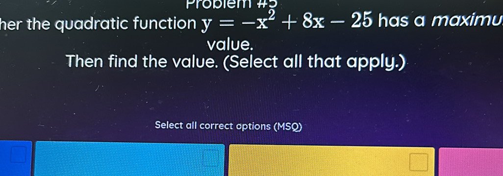 Problem #5 
her the quadratic function y=-x^2+8x-25 has a maximu 
value. 
Then find the value. (Select all that apply.) 
Select all correct aptions (MSQ)