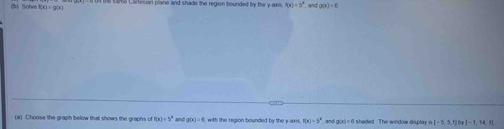 Solve f(x)=g(x) n the sama Cartesian plane and shade the region bounded by the y-axis. f(x)=5^x , and g(x)=6
(a) Choose the graph below that shows the graphs of f(x)=5^x and g(x)=6 , with the region bounded by the y-axis f(x)=5^x , and g(x)=6 shaded. The window display is [-5,5,1] [-1,14,1]