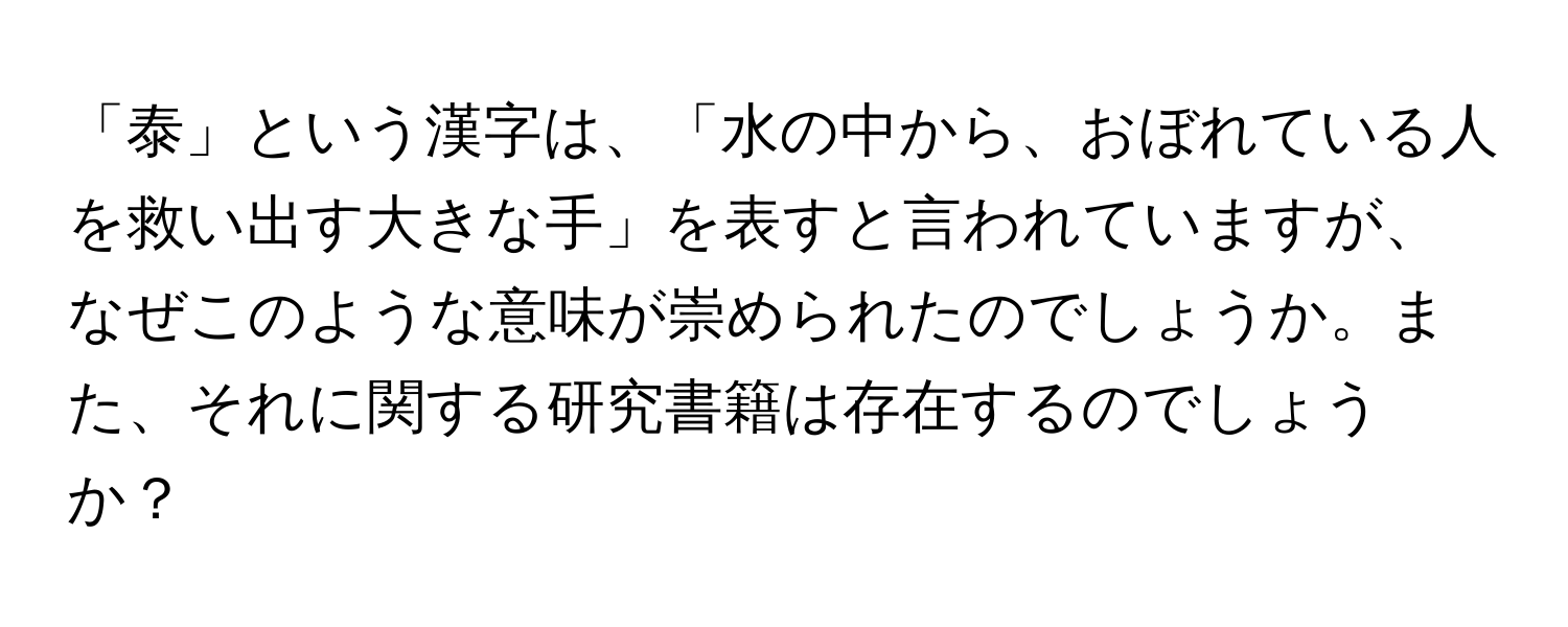 「泰」という漢字は、「水の中から、おぼれている人を救い出す大きな手」を表すと言われていますが、なぜこのような意味が崇められたのでしょうか。また、それに関する研究書籍は存在するのでしょうか？