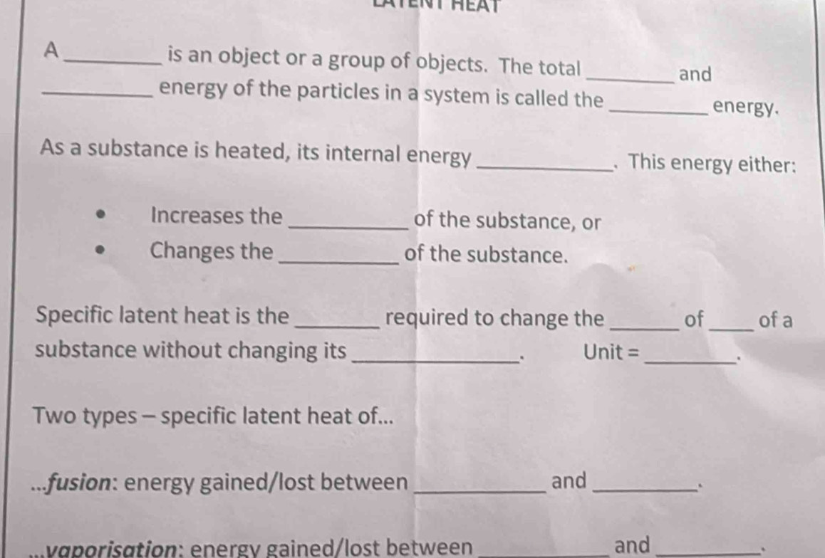 A_ is an object or a group of objects. The total_ 
and 
_energy of the particles in a system is called the _energy. 
As a substance is heated, its internal energy _. This energy either: 
Increases the _of the substance, or 
Changes the of the substance. 
Specific latent heat is the _required to change the_ of_ of a 
substance without changing its _Unit =_ 
. 
. 
Two types - specific latent heat of... 
fusion: energy gained/lost between _and_ 
. 
vɑporisation: energv gained/lost between _and_ 
.