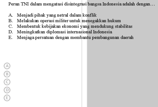 Peran TNI dalam mengatasi disintegrasi bangsa Indonesia adalah dengan...
A. Menjadi pihak yang netral dalam konflik
B. Melakukan operasi militer untuk menegakkan hukum
C. Membentuk kebijakan ekonomi yang mendukung stabilitas
D. Meningkatkan diplomasi internasional Indonesia
E. Menjaga persatuan dengan membantu pembangunan daerah
a
B
C
D