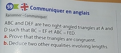 Communiquer en anglais 
Raisonner • Communiquer
ABC and DEF are two right-angled triangles at A and
D such that BC=EF et widehat ABC=widehat FED. 
a. Prove that these triangles are congruent. 
b. Deduce two other equalities involving lengths.