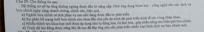 Cầu 29. Cho thông tin sau:
Hệ thống cơ sở hạ tầng không ngừng được đầu tư nâng cấp. Nhờ ứng dụng khoa học - công nghệ nên các dịch vụ
bưu chính ngày càng nhanh chóng, chính xác, hiệu quả.
a) Ngành bưu chính có tính phục vụ cao nên đang được đầu tư phát triển.
b) Sự phân bố mạng lưới bưu chính còn chưa đều chủ yếu do trình độ phát triển kinh tế các vùng khác nhau.
c) Nhiều thành tựu khoa học mới được áp dụng như tự động hóa, tin học hóa...góp phần nâng cao hiệu quả bưu chính.
d) Trình độ lao động được nâng lên rắt cao đã đáp ứng nhu cầu phát triển nhiều loại hình dịch vụ bưu chính mới.