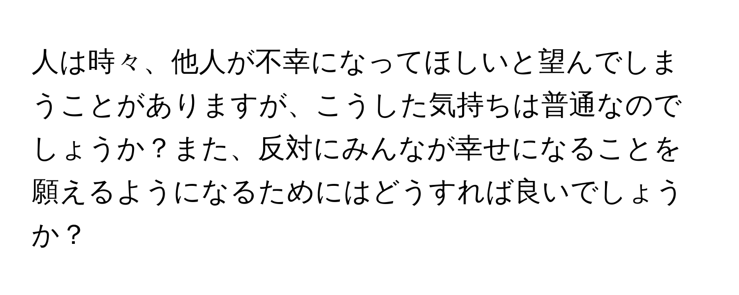 人は時々、他人が不幸になってほしいと望んでしまうことがありますが、こうした気持ちは普通なのでしょうか？また、反対にみんなが幸せになることを願えるようになるためにはどうすれば良いでしょうか？