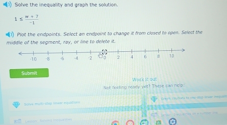 Solve the inequality and graph the solution.
1≤  (w+7)/-1 
Plot the endpoints. Select an endpoint to change it from closed to open. Select the 
middle of the segment, ray, or line to delete it. 
Submit 
Work it out 
Not feeling ready yet? These can help: 
Solve multi-step linear equation Graph solutions to one-step liear mequals 
Lessont Solvind inequa'ities