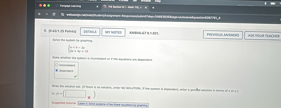 Cengage Learning 110 Section 8.1 - Math 110, s ×
← webassign.net/web/Student/Assignment-Responses/submit?dep=34683836&tags=autosave#question5067781_4
5. [0.62/1.25 Points] DETAILS MY NOTES KMBIALG7 8.1.031. PREVIOUS ANSWERS ASK YOUR TEACHER
Solve the system by graphing.
beginarrayl x=9-2y 2x+4y=18endarray.
State whether the system is inconsistent or if the equations are dependent.
inconsistent
dependent
Write the solution set. (If there is no solution, enter NO SOLUTION. If the system is dependent, enter a genetal solution in terms of x or y.)
(x,y)=(□ _* )
Suggested tutorial: Lear It: Solve systems of two linear equations by graphing