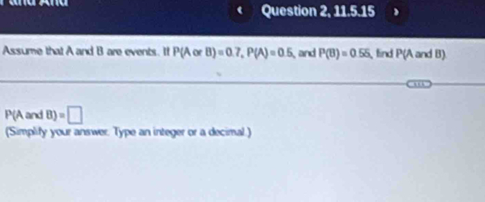 Question 2, 11.5.15 
Assume that A and B are events. If P(AorB)=0.7, P(A)=0.5 and P(B)=0.55 find P(A and B)
P(AandB)=□
(Simplify your answer. Type an integer or a decimal.)