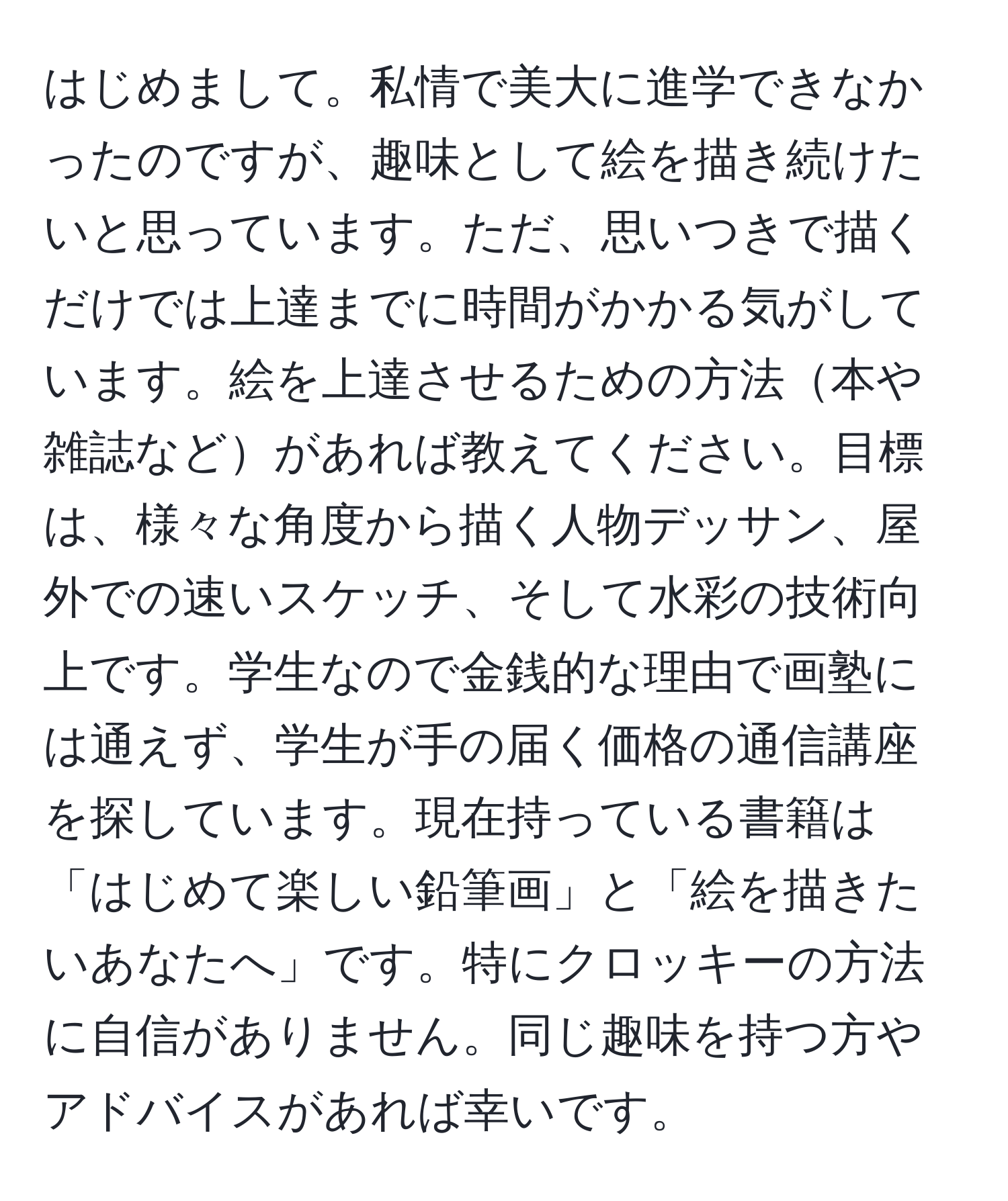 はじめまして。私情で美大に進学できなかったのですが、趣味として絵を描き続けたいと思っています。ただ、思いつきで描くだけでは上達までに時間がかかる気がしています。絵を上達させるための方法本や雑誌などがあれば教えてください。目標は、様々な角度から描く人物デッサン、屋外での速いスケッチ、そして水彩の技術向上です。学生なので金銭的な理由で画塾には通えず、学生が手の届く価格の通信講座を探しています。現在持っている書籍は「はじめて楽しい鉛筆画」と「絵を描きたいあなたへ」です。特にクロッキーの方法に自信がありません。同じ趣味を持つ方やアドバイスがあれば幸いです。