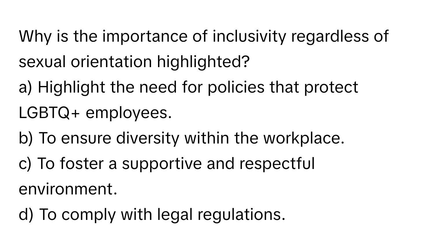 Why is the importance of inclusivity regardless of sexual orientation highlighted?

a) Highlight the need for policies that protect LGBTQ+ employees. 
b) To ensure diversity within the workplace. 
c) To foster a supportive and respectful environment. 
d) To comply with legal regulations.