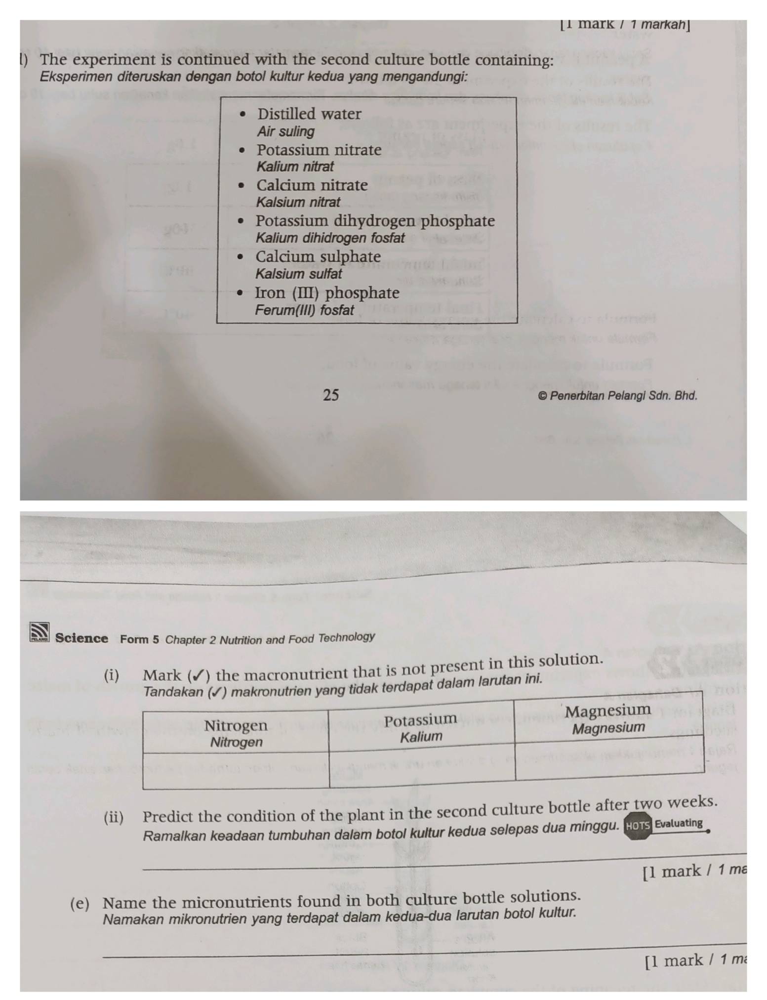 [1 mark / 1 markah] 
l) The experiment is continued with the second culture bottle containing: 
Eksperimen diteruskan dengan botol kultur kedua yang mengandungi: 
Distilled water 
Air suling 
Potassium nitrate 
Kalium nitrat 
Calcium nitrate 
Kalsium nitrat 
Potassium dihydrogen phosphate 
Kalium dihidrogen fosfat 
Calcium sulphate 
Kalsium sulfat 
Iron (III) phosphate 
Ferum(III) fosfat 
25 © Penerbitan Pelangi Sdn. Bhd. 
Science Form 5 Chapter 2 Nutrition and Food Technology 
(i) Mark (✔) the macronutrient that is not present in this solution. 
terdapat dalam larutan ini. 
(ii) Predict the condition of the plant in the second culture bottle after two weeks. 
Ramalkan keadaan tumbuhan dalam botol kultur kedua selepas dua minggu. Hors Evaluating 
_ 
[l mark / 1 ma 
(e) Name the micronutrients found in both culture bottle solutions. 
Namakan mikronutrien yang terdapat dalam kedua-dua larutan botol kultur. 
_ 
[l mark / 1 m