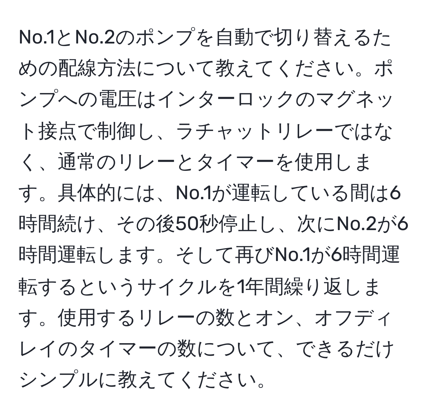 No.1とNo.2のポンプを自動で切り替えるための配線方法について教えてください。ポンプへの電圧はインターロックのマグネット接点で制御し、ラチャットリレーではなく、通常のリレーとタイマーを使用します。具体的には、No.1が運転している間は6時間続け、その後50秒停止し、次にNo.2が6時間運転します。そして再びNo.1が6時間運転するというサイクルを1年間繰り返します。使用するリレーの数とオン、オフディレイのタイマーの数について、できるだけシンプルに教えてください。