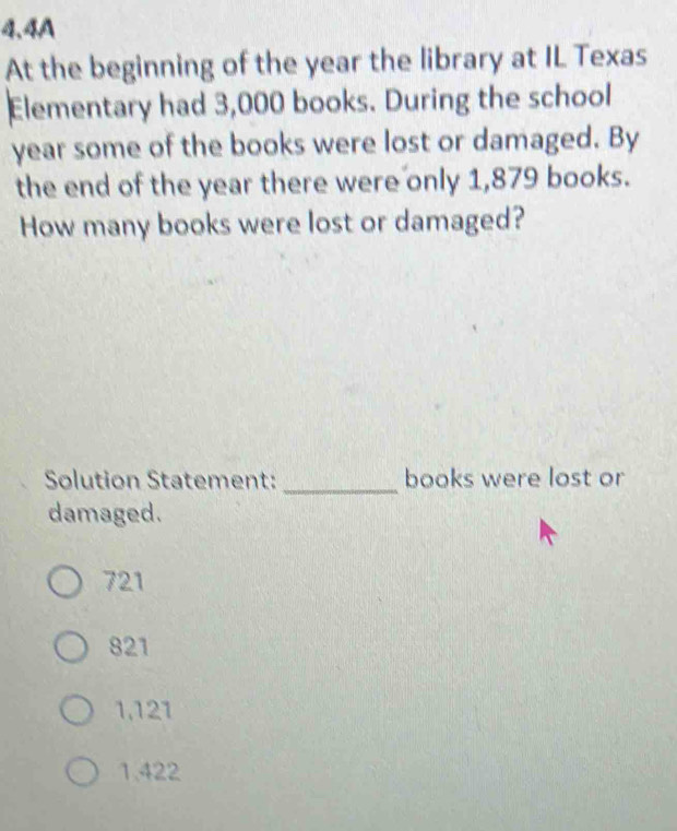 4.4A
At the beginning of the year the library at IL Texas
Elementary had 3,000 books. During the school
year some of the books were lost or damaged. By
the end of the year there were only 1,879 books.
How many books were lost or damaged?
Solution Statement: _books were lost or
damaged.
721
821
1,121
1.422