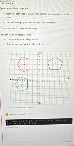 Listen 
Figures A and B are congruent. 
Describe a sequence of transformations that moves one figure to the 
other. 
Use precise language to describe each transformation. 
Press the arrow a° to expand the image. 
You can start your response with: 
I can move Figure A to Figure A'I Dy −− 
Then, I can move Figure A' to Figure B by . . . 
) Respand in 2 to 3 complete sencences. 
a 
Rote a h