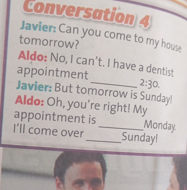 Conversation 4 
Javier: Can you come to my house 
tomorrow? 
Aldo: No, I can't. I have a dentist 
appointment 
_ 2:30. 
Javier: But tomorrow is Sunday! 
Aldo: Oh, you're right! My 
appointment is _Monday. 
I'll come over_ Sunday!