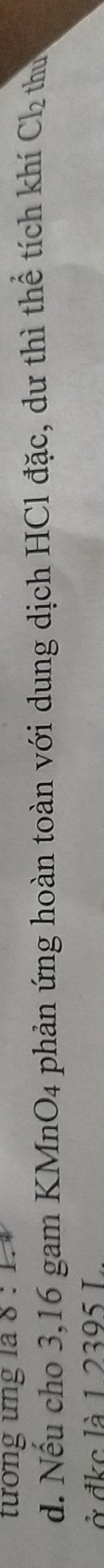 tướng ưng la 0. 
d. Nếu cho 3,16 gam KMnO4 phản ứng hoàn toàn với dung dịch HCl đặc, dư thì thể tích khí Cl_2 thu 
ở đkc là 1 2395 I.