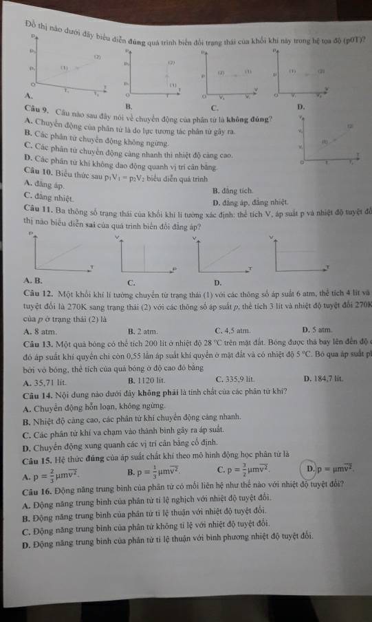 Đồ thị não dưới đãy biểu diễn đùng quả trình biến đổi trang thái của khổi khi này trong hệ tọa độ (p0T)?
D
(2)
ρ. (1). (2)
ω .,, (1)
。
D. (1 y
y
A.
o ν 。
B.
C.
D.
Câu 9. Cầu nào sau đây nói về chuyển động của phân từ là không đủng?
A. Chuyển động của phân tử là do lực tương tác phân từ gây ra
B. Các phân từ chuyển động không ngừng
m
w
C. Các phân tử chuyên động càng nhanh thi nhiệt độ cảng cao. 。 '
D. Các phần tử khí không dao động quanh vị trí cân bằng.
Câu 10. Biểu thức sau p_1V_1=p_2V_2 : biểu diễn quá trình
A. dāng áp.
B. đẳng tích.
C. đãng nhiệt.
D. đẳng áp, đẳng nhiệt.
Câu 11. Ba thông số trạng thái của khổi khí lí tường xác định: thể tích V, áp suất p và nhiệt độ tuyệt để
thị não biểu diễn sai của quá trình biển đổi đẳng áp?
v
τ
A. B. C. D.
Câu 12. Một khổi khí lí tướng chuyển từ trạng thái (1) với các thông số áp suất 6 atm, thể tích 4 lit và
tuyệt đổi là 270K sang trạng thái (2) với các thông số áp suất p, thể tích 3 lít và nhiệt độ tuyệt đổi 270K
của p ở trạng thái (2) là
A. 8 atm. B. 2 atm. C. 4,5 atm. D. 5 atm
Câu 13. Một quả bóng có thể tích 200 lít ở nhiệt độ 28°C trên mặt đất. Bóng được thá bay lên đến độ 
đó áp suất khí quyển chi còn 0,55 lần áp suất khí quyển ở mặt đất và có nhiệt độ 5°C Bộ qua áp suất pl
bởi vỏ bóng, thể tích của quả bóng ở độ cao đỏ bằng
A. 35,71 lit. B. 1120 lit. C. 335,9 lit. D. 184,7 lit.
Câu 14. Nội dung nào dưới đây không phải là tính chất của các phân tứ khí?
A. Chuyển động hỗn loạn, không ngừng.
B. Nhiệt độ cảng cao, các phân tử khí chuyển động cảng nhanh.
C. Các phân tử khí va chạm vào thành binh gây ra áp suất.
D. Chuyển động xung quanh các vị trí căn bằng cố định.
Câu 15. Hệ thức đúng của áp suất chất khí theo mô hình động học phân tử là
A. p= 2/3 mu moverline v^2. B. p= 1/3 mu moverline v^2. C. p= 3/2 mu moverline v^2. D. p=mu moverline v^2.
Câu 16. Động năng trung bình của phân tử có mối liên hệ như thể nào với nhiệt độ tuyệt đổi?
A. Động năng trung binh của phân tử tỉ lệ nghịch với nhiệt độ tuyệt đổi.
B. Động năng trung bình của phân tứ tỉ lệ thuận với nhiệt độ tuyệt đổi,
C. Động năng trung bình của phân tử không tỉ lệ với nhiệt độ tuyệt đổi.
D. Động năng trung bình của phản tử tỉ lệ thuận với bình phương nhiệt độ tuyệt đổi.