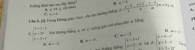 Khẳng định nào sau đây đúng?
D.
trìn
A. d_1 và d_1 cắt nhau
A.
Câu 5. [2] Trong không gian Oxyz , cho hai đường thắng d_1: (x-2)/3 = (y+1)/4 = (z-5)/m (m!= 0)vi d_1parallel d_2.
C. d_1=d_2-
d_2beginarrayl x=1-t y=2t z=3+tendarray.. Hai đường thẳng d_1 vì d_2 vuông góc với nhau khi m bằng
PI
C
C. m=-5. D. m=-3.
A. m=-2. B. m=-4. 
tại đường thẳng beginarrayl x=3+t y=2-3tendarray. và d:beginarrayl x=6-t' y=1-t' z=3+2t'endarray.. Tọa ở