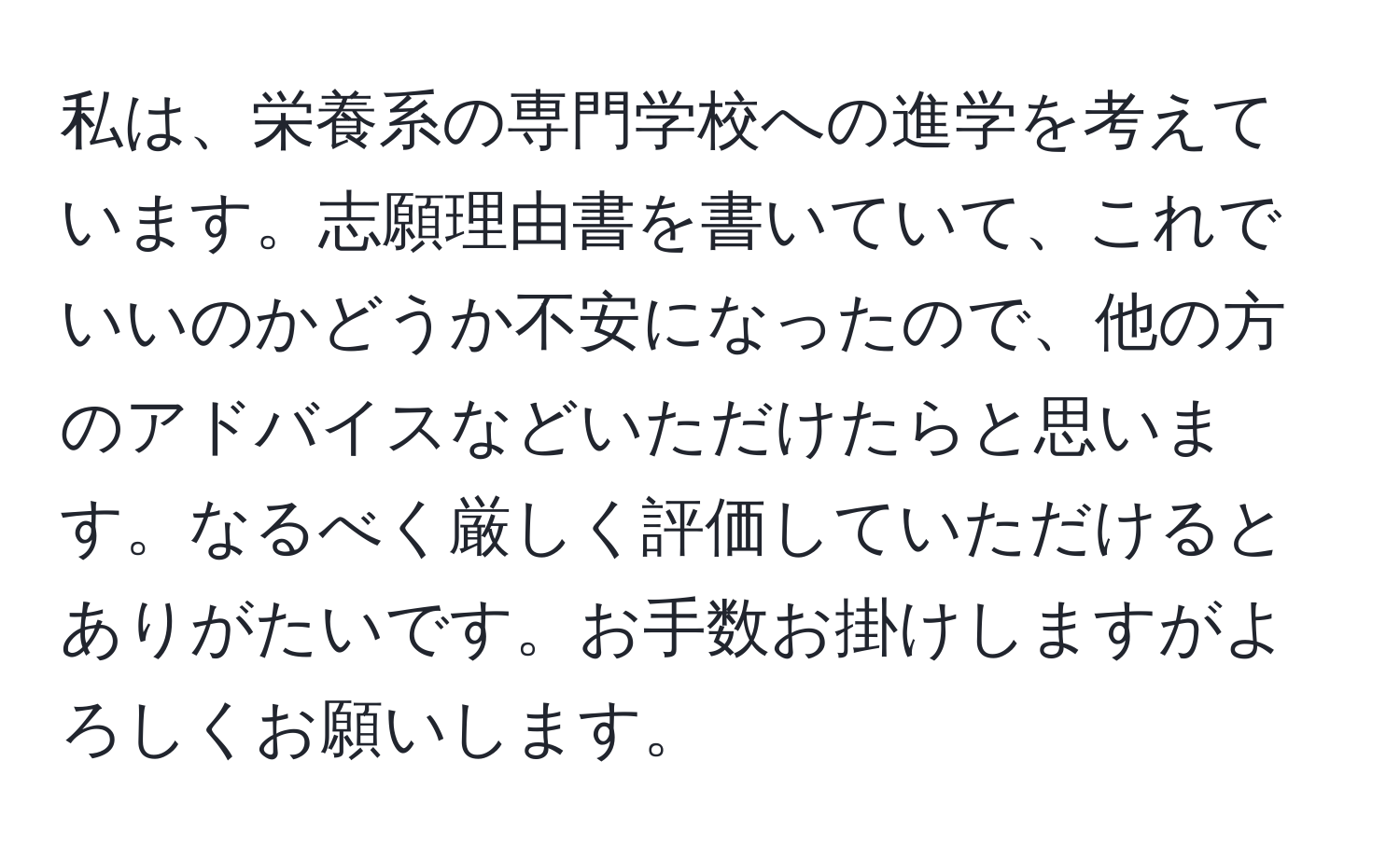 私は、栄養系の専門学校への進学を考えています。志願理由書を書いていて、これでいいのかどうか不安になったので、他の方のアドバイスなどいただけたらと思います。なるべく厳しく評価していただけるとありがたいです。お手数お掛けしますがよろしくお願いします。