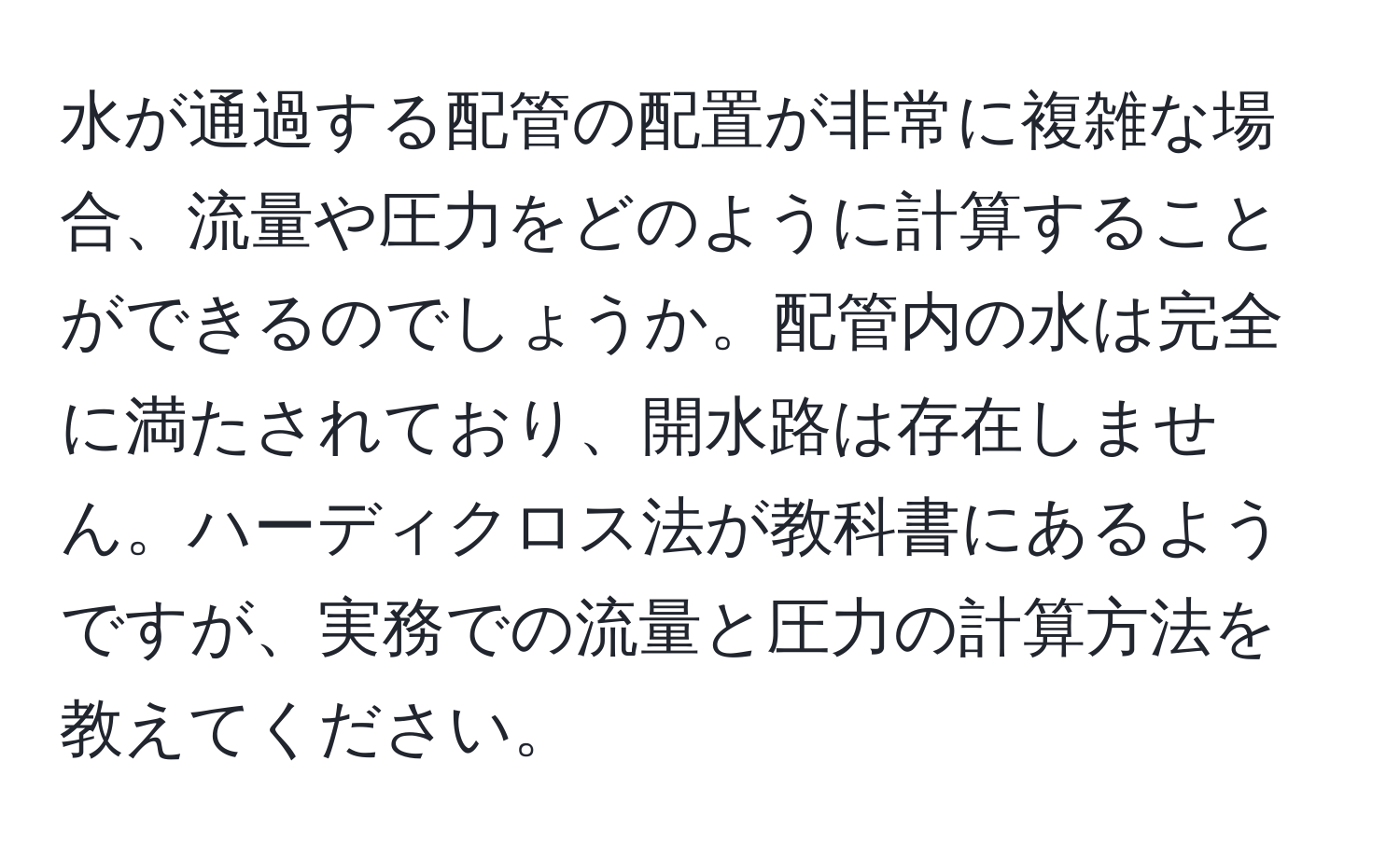 水が通過する配管の配置が非常に複雑な場合、流量や圧力をどのように計算することができるのでしょうか。配管内の水は完全に満たされており、開水路は存在しません。ハーディクロス法が教科書にあるようですが、実務での流量と圧力の計算方法を教えてください。