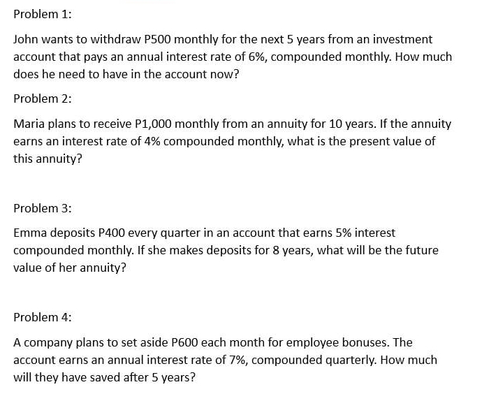 Problem 1: 
John wants to withdraw P500 monthly for the next 5 years from an investment 
account that pays an annual interest rate of 6%, compounded monthly. How much 
does he need to have in the account now? 
Problem 2: 
Maria plans to receive P1,000 monthly from an annuity for 10 years. If the annuity 
earns an interest rate of 4% compounded monthly, what is the present value of 
this annuity? 
Problem 3: 
Emma deposits P400 every quarter in an account that earns 5% interest 
compounded monthly. If she makes deposits for 8 years, what will be the future 
value of her annuity? 
Problem 4: 
A company plans to set aside P600 each month for employee bonuses. The 
account earns an annual interest rate of 7%, compounded quarterly. How much 
will they have saved after 5 years?