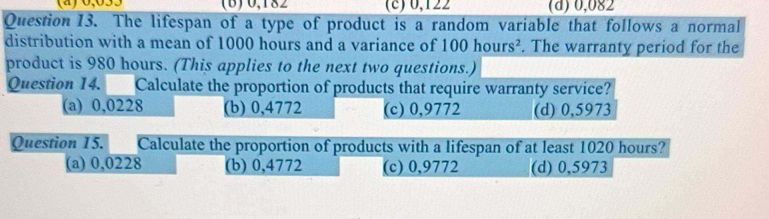 (a) 0,053 (B) 0,182 (c) 0,122 (d) 0,082
Question 13. The lifespan of a type of product is a random variable that follows a normal
distribution with a mean of 1000 hours and a variance of 100hours^2. The warranty period for the
product is 980 hours. (This applies to the next two questions.)
Question 14. Calculate the proportion of products that require warranty service?
(a) 0,0228 (b) 0,4772 (c) 0,9772 (d) 0,5973
Question 15. Calculate the proportion of products with a lifespan of at least 1020 hours?
(a) 0,0228 (b) 0,4772 (c) 0,9772 (d) 0,5973