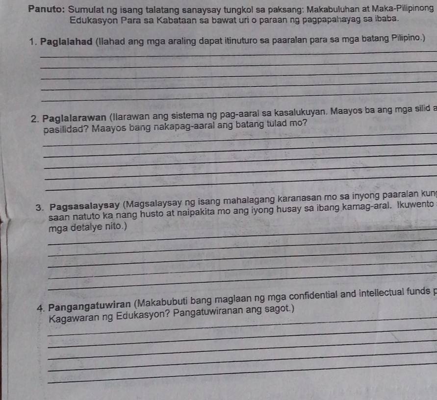 Panuto: Sumulat ng isang talatang sanaysay tungkol sa paksang: Makabuluhan at Maka-Pilipinong 
Edukasyon Para sa Kabataan sa bawat uri o paraan ng pagpapahayag sa ibaba. 
_ 
1. Paglalahad (llahad ang mga araling dapat itinuturo sa paaralan para sa mga batang Pilipino.) 
_ 
_ 
_ 
_ 
2. PagIalarawan (llarawan ang sistema ng pag-aaral sa kasalukuyan. Maayos ba ang mga silid a 
_ 
pasilidad? Maayos bang nakapag-aaral ang batang tulad mo? 
_ 
_ 
_ 
_ 
3. Pagsasalaysay (Magsalaysay ng isang mahalagang karanasan mo sa inyong paaralan kun 
saan natuto ka nang husto at naipakita mo ang iyong husay sa ibang kamag-aral. Ikuwento 
_mga detalye nito.) 
_ 
_ 
_ 
_ 
4. Pangangatuwiran (Makabubuti bang maglaan ng mga confidential and intellectual funds p 
_ 
_Kagawaran ng Edukasyon? Pangatuwiranan ang sagot.) 
_ 
_ 
_