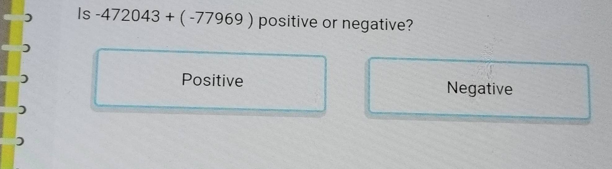 )
Is -472043+(-77969) positive or negative?
Positive
Negative