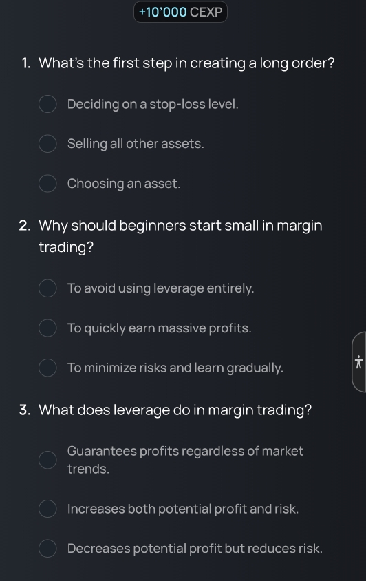 +10^5 000 CEXP
1. What's the first step in creating a long order?
Deciding on a stop-loss level.
Selling all other assets.
Choosing an asset.
2. Why should beginners start small in margin
trading?
To avoid using leverage entirely.
To quickly earn massive profits.
To minimize risks and learn gradually. i
3. What does leverage do in margin trading?
Guarantees profits regardless of market
trends.
Increases both potential profit and risk.
Decreases potential profit but reduces risk.