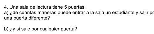 Una sala de lectura tiene 5 puertas: 
a) ¿de cuántas maneras puede entrar a la sala un estudiante y salir po 
una puerta diferente? 
b) ¿y si sale por cualquier puerta?