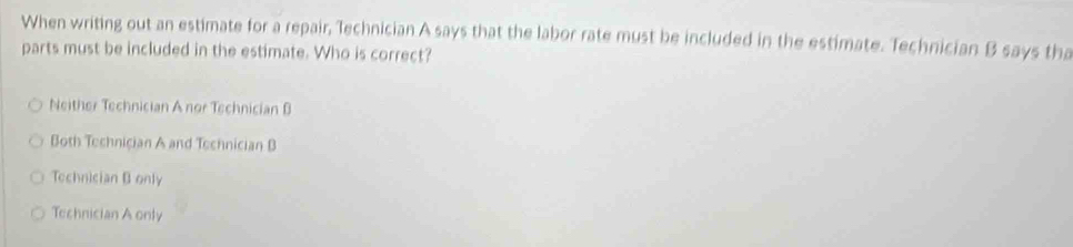 When writing out an estimate for a repair, Technician A says that the labor rate must be included in the estimate. Technician B says tha
parts must be included in the estimate. Who is correct?
Neither Technician A nor Technician B
Both Technician A and Technician B
Technician Bonly
Technician A only