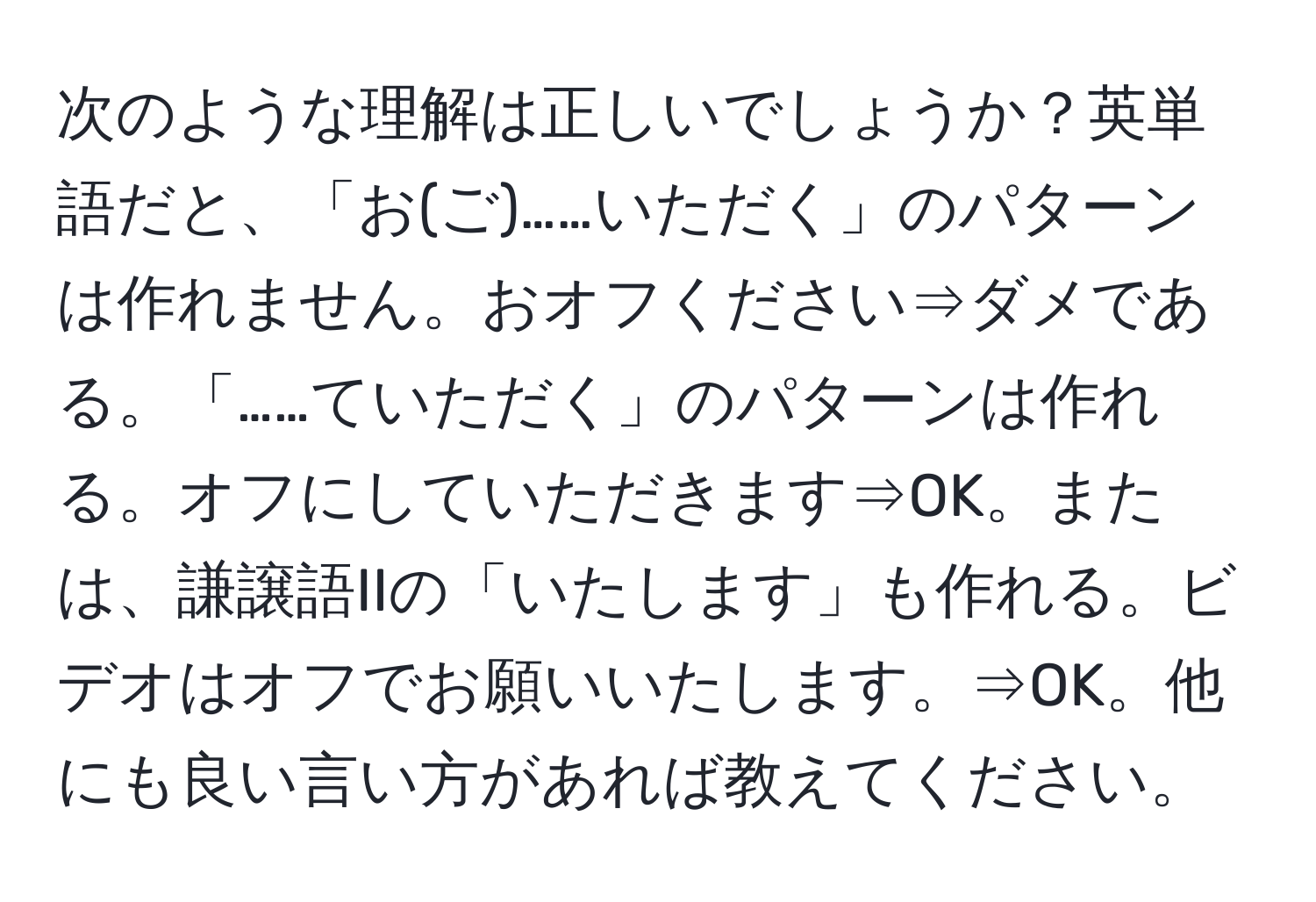 次のような理解は正しいでしょうか？英単語だと、「お(ご)……いただく」のパターンは作れません。おオフください⇒ダメである。「……ていただく」のパターンは作れる。オフにしていただきます⇒OK。または、謙譲語IIの「いたします」も作れる。ビデオはオフでお願いいたします。⇒OK。他にも良い言い方があれば教えてください。