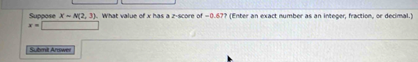 Suppose Xsim N(2,3). What value of x has a z-score of −0.67? (Enter an exact number as an integer, fraction, or decimal.)
x=
Submit Answer