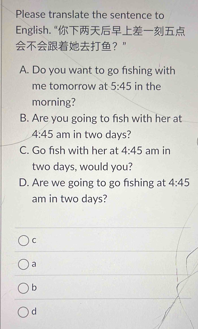 Please translate the sentence to
English. “
？”
A. Do you want to go fishing with
me tomorrow at 5:45 in the
morning?
B. Are you going to fish with her at
4:45 am in two days?
C. Go fish with her at 4:45 am in
two days, would you?
D. Are we going to go fishing at 4:45 
am in two days?
C
a
b
d