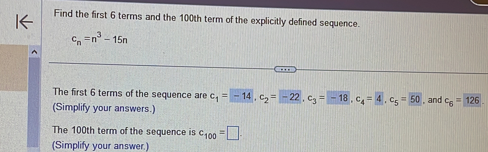 Find the first 6 terms and the 100th term of the explicitly defined sequence.
c_n=n^3-15n
The first 6 terms of the sequence are c_1=-14, c_2=-22, c_3=-18, c_4=4, c_5=50 , and c_6=126
(Simplify your answers.) 
The 100th term of the sequence is c_100=□. 
(Simplify your answer.)