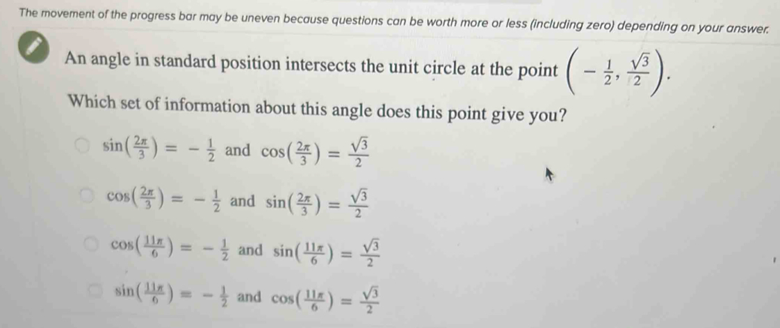 The movement of the progress bar may be uneven because questions can be worth more or less (including zero) depending on your answer.
An angle in standard position intersects the unit circle at the point (- 1/2 , sqrt(3)/2 ). 
Which set of information about this angle does this point give you?
sin ( 2π /3 )=- 1/2  and cos ( 2π /3 )= sqrt(3)/2 
cos ( 2π /3 )=- 1/2  and sin ( 2π /3 )= sqrt(3)/2 
cos ( 11π /6 )=- 1/2  and sin ( 11π /6 )= sqrt(3)/2 
sin ( 11π /6 )=- 1/2  and cos ( 11π /6 )= sqrt(3)/2 