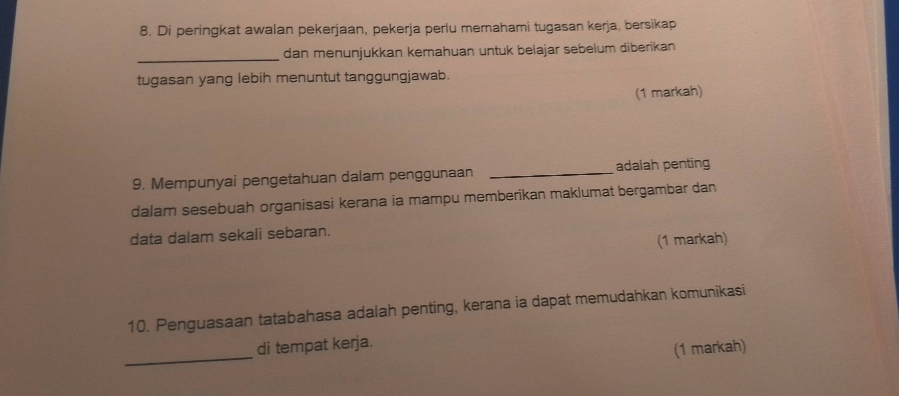 Di peringkat awalan pekerjaan, pekerja perlu memahami tugasan kerja, bersikap 
_dan menunjukkan kemahuan untuk belajar sebelum diberikan 
tugasan yang lebih menuntut tanggungjawab. 
(1 markah) 
9. Mempunyai pengetahuan dalam penggunaan _adalah penting 
dalam sesebuah organisasi kerana ia mampu memberikan maklumat bergambar dan 
data dalam sekali sebaran. 
(1 markah) 
10. Penguasaan tatabahasa adalah penting, kerana ia dapat memudahkan komunikasi 
_ 
di tempat kerja. 
(1 markah)