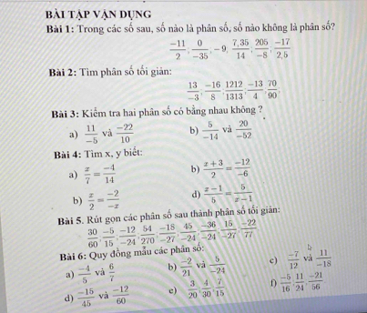 bài tập Vận dụng
Bài 1: Trong các số sau, số nào là phân số, số nào không là phân số?
 (-11)/2 ; 0/-35 ;-9, (7,35)/14 ; 205/-8 ; (-17)/2,5 
Bài 2: Tìm phân số tối giản:
 13/-3 ; (-16)/8 ; 1212/1313 ; (-13)/4 , 70/90 ;
Bài 3: Kiểm tra hai phân số có bằng nhau không ?
a)  11/-5  và  (-22)/10  b)  5/-14  và  20/-52 
Bài 4: Tìm x, y biết:
a)  x/7 = (-4)/14  b)  (x+3)/2 = (-12)/-6 
b)  x/2 = (-2)/-x  d)  (x-1)/5 = 5/x-1 
Bài 5. Rút gọn các phân số sau thành phân số tối giản:
Bài 6: Quy đồng mẫu các phân số:  30/60 , (-5)/15 , (-12)/-24 , 54/270 , (-18)/-27 , 45/-24 , (-36)/-24 , 15/-27 , (-22)/77 
a)  (-4)/5  và  6/7  b)  (-2)/21  và  5/-24  c)  (-7)/12  và  11/-18 
d)  (-15)/45  và  (-12)/60  c)  3/20 : 4/30 : 7/15   (-5)/16 , 11/24 , (-21)/56 