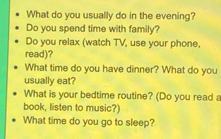 What do you usually do in the evening? 
Do you spend time with family? 
Do you relax (watch TV, use your phone, 
read)? 
What time do you have dinner? What do you 
usually eat? 
What is your bedtime routine? (Do you read a 
book, listen to music?) 
What time do you go to sleep?