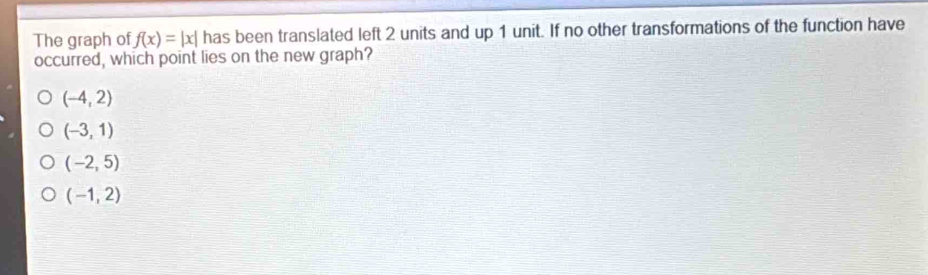 The graph of f(x)=|x| has been translated left 2 units and up 1 unit. If no other transformations of the function have
occurred, which point lies on the new graph?
(-4,2)
(-3,1)
(-2,5)
(-1,2)