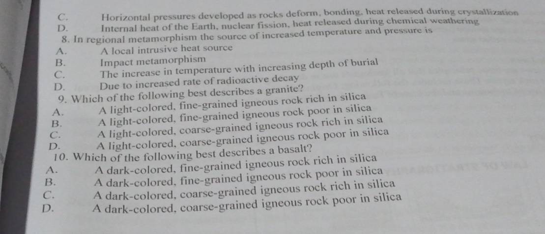 C. Horizontal pressures developed as rocks deform, bonding, heat released during crystallization
D. Internal heat of the Earth, nuclear fission, heat released during chemical weathering
8. In regional metamorphism the source of increased temperature and pressure is
A. A local intrusive heat source
B. Impact metamorphism
C. The increase in temperature with increasing depth of burial
D. Due to increased rate of radioactive decay
9. Which of the following best describes a granite?
A. A light-colored, fine-grained igneous rock rich in silica
B. A light-colored, fine-grained igneous rock poor in silica
C. A light-colored, coarse-grained igneous rock rich in silica
D. A light-colored, coarse-grained igneous rock poor in silica
10. Which of the following best describes a basalt?
A. A dark-colored, fine-grained igneous rock rich in silica
B. A dark-colored, fine-grained igneous rock poor in silica
C. A dark-colored, coarse-grained igneous rock rich in silica
D. A dark-colored, coarse-grained igneous rock poor in silica