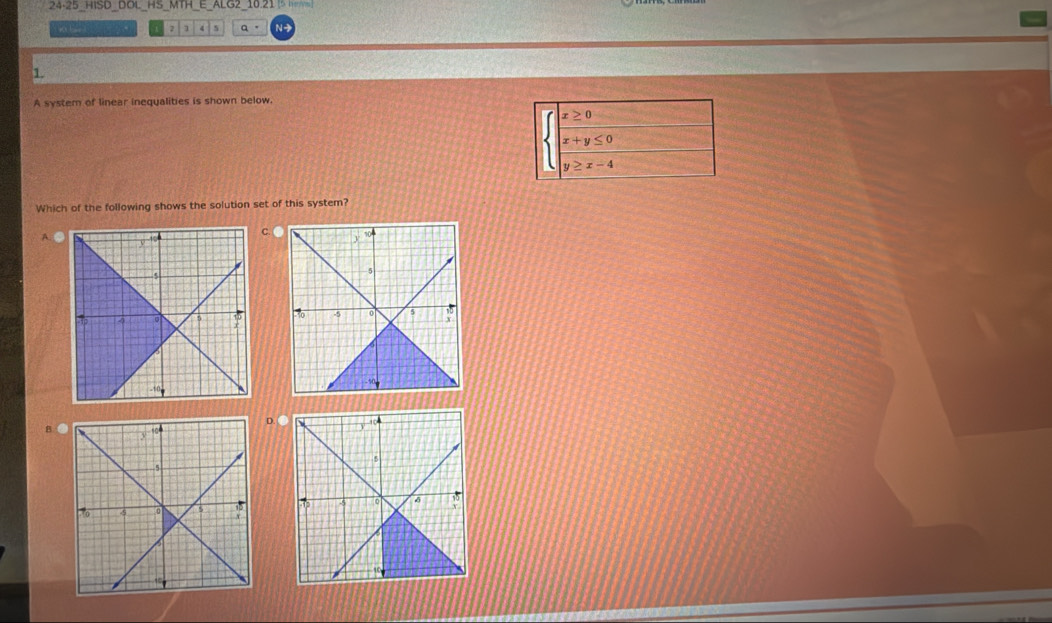 24-25_HISD_DOL_HS_MTH_E_ALG2_10.21 5 
2 1 a 。 N-
1.
A system of linear inequalities is shown below.
x≥ 0
x+y≤ 0
|
y≥ x-4
Which of the following shows the solution set of this system?
A
C. 
BD. ●