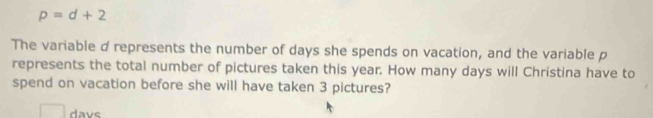 p=d+2
The variable d represents the number of days she spends on vacation, and the variable p
represents the total number of pictures taken this year. How many days will Christina have to 
spend on vacation before she will have taken 3 pictures? 
davs