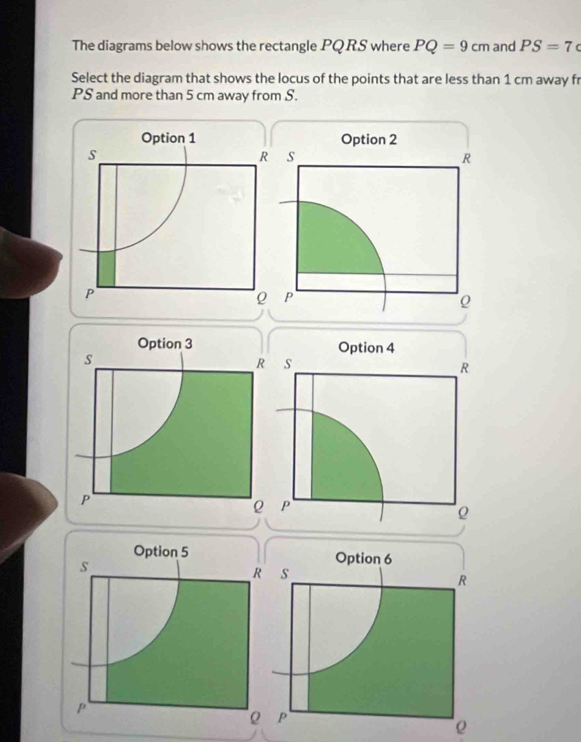 The diagrams below shows the rectangle PQRS where PQ=9cm and PS=7c
Select the diagram that shows the locus of the points that are less than 1 cm away fr
PS and more than 5 cm away from S. 
Option 3
s
R
P
Option 5
s
R
p
Q